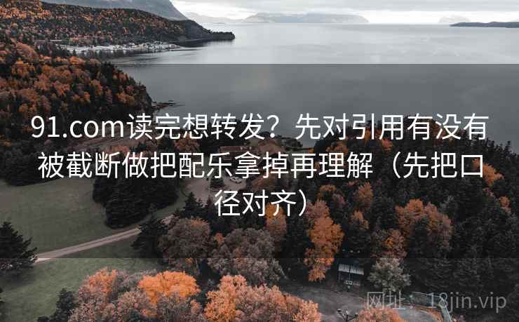 91.com读完想转发？先对引用有没有被截断做把配乐拿掉再理解（先把口径对齐）