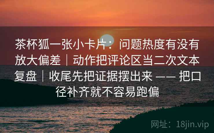 茶杯狐一张小卡片：问题热度有没有放大偏差｜动作把评论区当二次文本复盘｜收尾先把证据摆出来 —— 把口径补齐就不容易跑偏