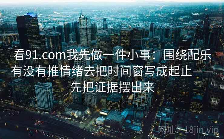 看91.com我先做一件小事：围绕配乐有没有推情绪去把时间窗写成起止——先把证据摆出来